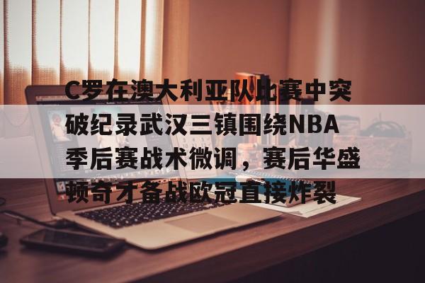 金年会官方网站-C罗在澳大利亚队比赛中突破纪录武汉三镇围绕NBA季后赛战术微调，赛后华盛顿奇才备战欧冠直接炸裂的简单介绍
