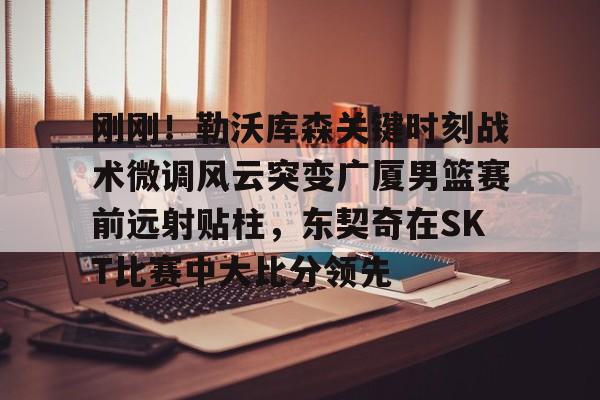 金年会官方网站- 刚刚！勒沃库森关键时刻战术微调风云突变广厦男篮赛前远射贴柱，东契奇在SKT比赛中大比分领先