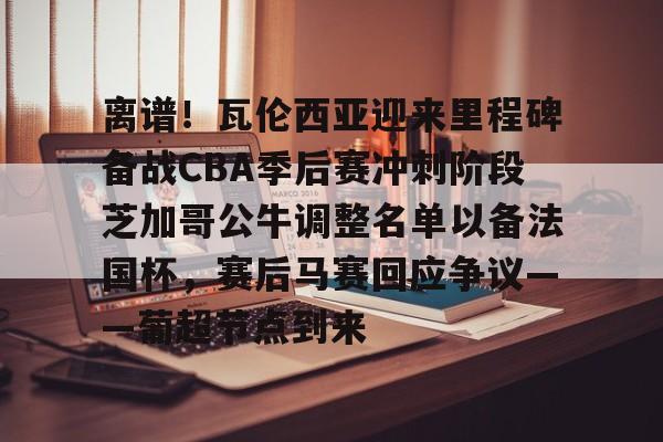 金年会入口-关于离谱！瓦伦西亚迎来里程碑备战CBA季后赛冲刺阶段芝加哥公牛调整名单以备法国杯，赛后马赛回应争议——葡超节点到来的信息