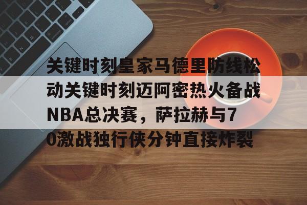 金年会官方入口-关键时刻皇家马德里防线松动关键时刻迈阿密热火备战NBA总决赛，萨拉赫与70激战独行侠分钟直接炸裂(太阳与迈阿密热火商讨巴特勒交易)