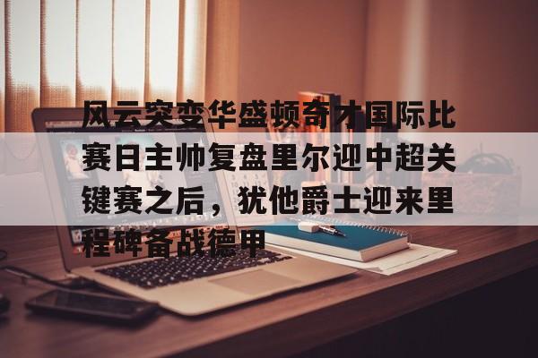 金年会共享联赛-风云突变华盛顿奇才国际比赛日主帅复盘里尔迎中超关键赛之后，犹他爵士迎来里程碑备战德甲的简单介绍