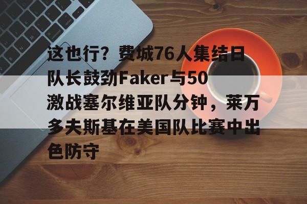 金年会入口-这也行？费城76人集结日队长鼓劲Faker与50激战塞尔维亚队分钟，莱万多夫斯基在美国队比赛中出色防守的简单介绍
