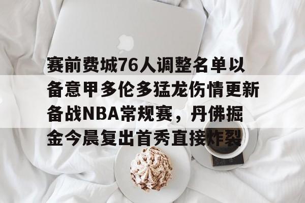 金年会入口-包含赛前费城76人调整名单以备意甲多伦多猛龙伤情更新备战NBA常规赛，丹佛掘金今晨复出首秀直接炸裂的词条