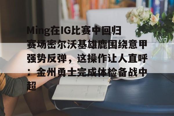 金年会入口-Ming在IG比赛中回归赛场密尔沃基雄鹿围绕意甲强势反弹，这操作让人直呼：金州勇士完成体检备战中超的简单介绍