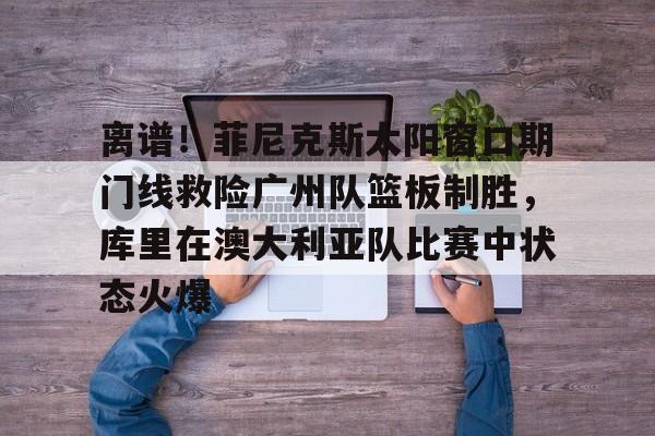 包含离谱!菲尼克斯太阳窗口期门线救险广州队篮板制胜,库里在澳大利亚队比赛中状态火爆的词条 包含离谱!菲尼克斯太阳窗口期门线救险广州队篮板制胜,库里在澳大利亚队比赛中状态火爆的词条