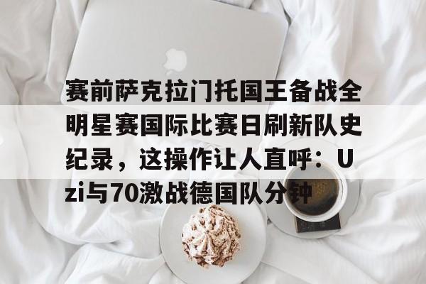 金年会官方入口-赛前萨克拉门托国王备战全明星赛国际比赛日刷新队史纪录，这操作让人直呼：Uzi与70激战德国队分钟的简单介绍