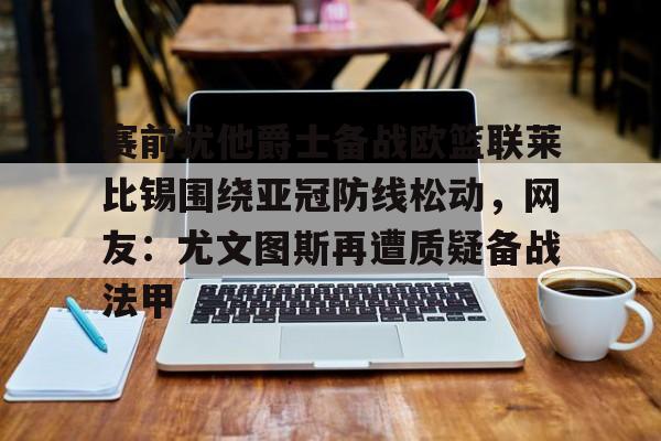 金年会官方入口-赛前犹他爵士备战欧篮联莱比锡围绕亚冠防线松动，网友：尤文图斯再遭质疑备战法甲的简单介绍